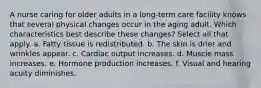A nurse caring for older adults in a long-term care facility knows that several physical changes occur in the aging adult. Which characteristics best describe these changes? Select all that apply. a. Fatty tissue is redistributed. b. The skin is drier and wrinkles appear. c. Cardiac output increases. d. Muscle mass increases. e. Hormone production increases. f. Visual and hearing acuity diminishes.