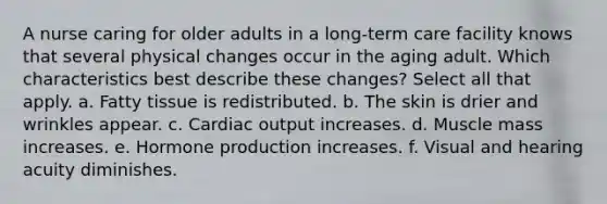 A nurse caring for older adults in a long-term care facility knows that several physical changes occur in the aging adult. Which characteristics best describe these changes? Select all that apply. a. Fatty tissue is redistributed. b. The skin is drier and wrinkles appear. c. Cardiac output increases. d. Muscle mass increases. e. Hormone production increases. f. Visual and hearing acuity diminishes.