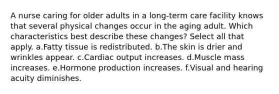 A nurse caring for older adults in a long-term care facility knows that several physical changes occur in the aging adult. Which characteristics best describe these changes? Select all that apply. a.Fatty tissue is redistributed. b.The skin is drier and wrinkles appear. c.Cardiac output increases. d.Muscle mass increases. e.Hormone production increases. f.Visual and hearing acuity diminishes.