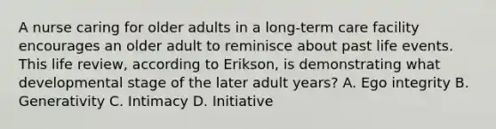 A nurse caring for older adults in a long-term care facility encourages an older adult to reminisce about past life events. This life review, according to Erikson, is demonstrating what developmental stage of the later adult years? A. Ego integrity B. Generativity C. Intimacy D. Initiative