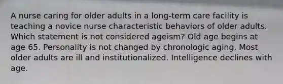 A nurse caring for older adults in a long-term care facility is teaching a novice nurse characteristic behaviors of older adults. Which statement is not considered ageism? Old age begins at age 65. Personality is not changed by chronologic aging. Most older adults are ill and institutionalized. Intelligence declines with age.