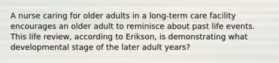 A nurse caring for older adults in a long-term care facility encourages an older adult to reminisce about past life events. This life review, according to Erikson, is demonstrating what developmental stage of the later adult years?