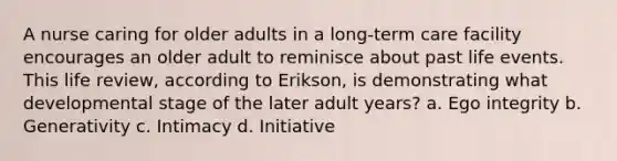 A nurse caring for older adults in a long-term care facility encourages an older adult to reminisce about past life events. This life review, according to Erikson, is demonstrating what developmental stage of the later adult years? a. Ego integrity b. Generativity c. Intimacy d. Initiative