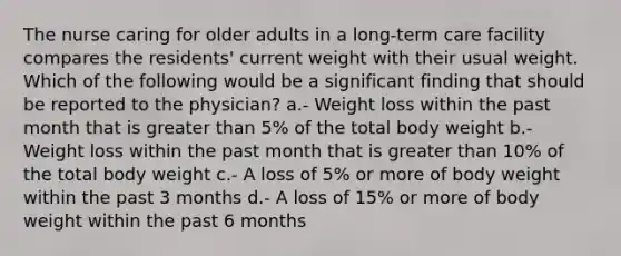 The nurse caring for older adults in a long-term care facility compares the residents' current weight with their usual weight. Which of the following would be a significant finding that should be reported to the physician? a.- Weight loss within the past month that is greater than 5% of the total body weight b.- Weight loss within the past month that is greater than 10% of the total body weight c.- A loss of 5% or more of body weight within the past 3 months d.- A loss of 15% or more of body weight within the past 6 months