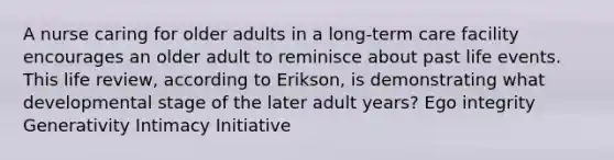 A nurse caring for older adults in a long-term care facility encourages an older adult to reminisce about past life events. This life review, according to Erikson, is demonstrating what developmental stage of the later adult years? Ego integrity Generativity Intimacy Initiative