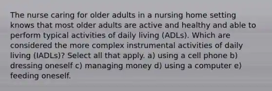 The nurse caring for older adults in a nursing home setting knows that most older adults are active and healthy and able to perform typical activities of daily living (ADLs). Which are considered the more complex instrumental activities of daily living (IADLs)? Select all that apply. a) using a cell phone b) dressing oneself c) managing money d) using a computer e) feeding oneself.