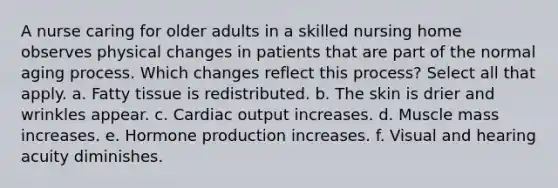 A nurse caring for older adults in a skilled nursing home observes physical changes in patients that are part of the normal aging process. Which changes reflect this process? Select all that apply. a. Fatty tissue is redistributed. b. The skin is drier and wrinkles appear. c. Cardiac output increases. d. Muscle mass increases. e. Hormone production increases. f. Visual and hearing acuity diminishes.