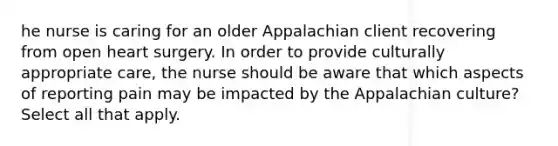 he nurse is caring for an older Appalachian client recovering from open heart surgery. In order to provide culturally appropriate care, the nurse should be aware that which aspects of reporting pain may be impacted by the Appalachian culture? Select all that apply.