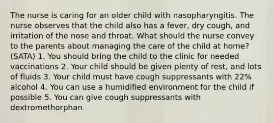 The nurse is caring for an older child with nasopharyngitis. The nurse observes that the child also has a fever, dry cough, and irritation of the nose and throat. What should the nurse convey to the parents about managing the care of the child at home? (SATA) 1. You should bring the child to the clinic for needed vaccinations 2. Your child should be given plenty of rest, and lots of fluids 3. Your child must have cough suppressants with 22% alcohol 4. You can use a humidified environment for the child if possible 5. You can give cough suppressants with dextromethorphan