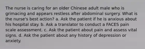 The nurse is caring for an older Chinese adult male who is grimacing and appears restless after abdominal surgery. What is the nurse's best action? a. Ask the patient if he is anxious about his hospital stay. b. Ask a translator to conduct a FACES pain scale assessment. c. Ask the patient about pain and assess vital signs. d. Ask the patient about any history of depression or anxiety.