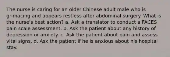 The nurse is caring for an older Chinese adult male who is grimacing and appears restless after abdominal surgery. What is the nurse's best action? a. Ask a translator to conduct a FACES pain scale assessment. b. Ask the patient about any history of depression or anxiety. c. Ask the patient about pain and assess vital signs. d. Ask the patient if he is anxious about his hospital stay.