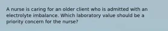 A nurse is caring for an older client who is admitted with an electrolyte imbalance. Which laboratory value should be a priority concern for the nurse?