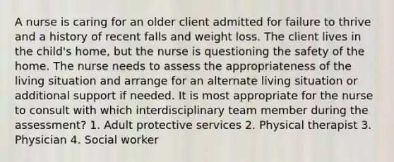 A nurse is caring for an older client admitted for failure to thrive and a history of recent falls and weight loss. The client lives in the child's home, but the nurse is questioning the safety of the home. The nurse needs to assess the appropriateness of the living situation and arrange for an alternate living situation or additional support if needed. It is most appropriate for the nurse to consult with which interdisciplinary team member during the assessment? 1. Adult protective services 2. Physical therapist 3. Physician 4. Social worker