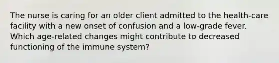 The nurse is caring for an older client admitted to the health-care facility with a new onset of confusion and a low-grade fever. Which age-related changes might contribute to decreased functioning of the immune system?