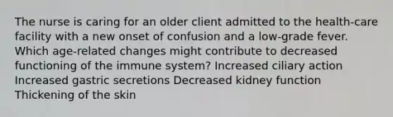 The nurse is caring for an older client admitted to the health-care facility with a new onset of confusion and a low-grade fever. Which age-related changes might contribute to decreased functioning of the immune system? Increased ciliary action Increased gastric secretions Decreased kidney function Thickening of the skin