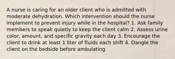 A nurse is caring for an older client who is admitted with moderate dehydration. Which intervention should the nurse implement to prevent injury while in the hospital? 1. Ask family members to speak quietly to keep the client calm 2. Assess urine color, amount, and specific gravity each day 3. Encourage the client to drink at least 1 liter of fluids each shift 4. Dangle the client on the bedside before ambulating