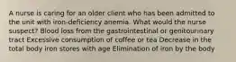 A nurse is caring for an older client who has been admitted to the unit with iron-deficiency anemia. What would the nurse suspect? Blood loss from the gastrointestinal or genitourinary tract Excessive consumption of coffee or tea Decrease in the total body iron stores with age Elimination of iron by the body