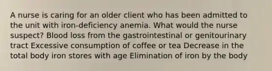 A nurse is caring for an older client who has been admitted to the unit with iron-deficiency anemia. What would the nurse suspect? Blood loss from the gastrointestinal or genitourinary tract Excessive consumption of coffee or tea Decrease in the total body iron stores with age Elimination of iron by the body