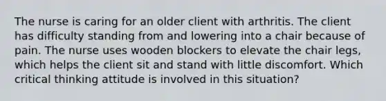 The nurse is caring for an older client with arthritis. The client has difficulty standing from and lowering into a chair because of pain. The nurse uses wooden blockers to elevate the chair legs, which helps the client sit and stand with little discomfort. Which critical thinking attitude is involved in this situation?