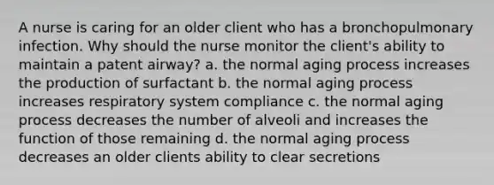 A nurse is caring for an older client who has a bronchopulmonary infection. Why should the nurse monitor the client's ability to maintain a patent airway? a. the normal aging process increases the production of surfactant b. the normal aging process increases respiratory system compliance c. the normal aging process decreases the number of alveoli and increases the function of those remaining d. the normal aging process decreases an older clients ability to clear secretions