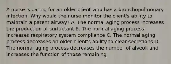 A nurse is caring for an older client who has a bronchopulmonary infection. Why would the nurse monitor the client's ability to maintain a patent airway? A. The normal aging process increases the production of surfactant B. The normal aging process increases respiratory system compliance C. The normal aging process decreases an older client's ability to clear secretions D. The normal aging process decreases the number of alveoli and increases the function of those remaining