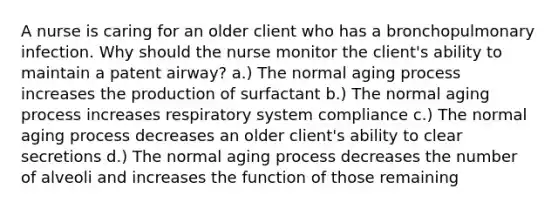 A nurse is caring for an older client who has a bronchopulmonary infection. Why should the nurse monitor the client's ability to maintain a patent airway? a.) The normal aging process increases the production of surfactant b.) The normal aging process increases respiratory system compliance c.) The normal aging process decreases an older client's ability to clear secretions d.) The normal aging process decreases the number of alveoli and increases the function of those remaining