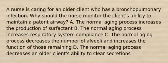 A nurse is caring for an older client who has a bronchopulmonary infection. Why should the nurse monitor the client's ability to maintain a patent airway? A. The normal aging process increases the production of surfactant B. The normal aging process increases respiratory system compliance C. The normal aging process decreases the number of alveoli and increases the function of those remaining D. The normal aging process decreases an older client's ability to clear secretions