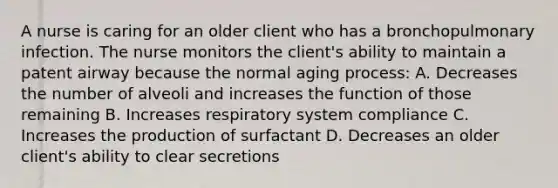 A nurse is caring for an older client who has a bronchopulmonary infection. The nurse monitors the client's ability to maintain a patent airway because the normal aging process: A. Decreases the number of alveoli and increases the function of those remaining B. Increases respiratory system compliance C. Increases the production of surfactant D. Decreases an older client's ability to clear secretions