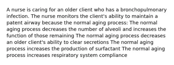 A nurse is caring for an older client who has a bronchopulmonary infection. The nurse monitors the client's ability to maintain a patent airway because the normal aging process: The normal aging process decreases the number of alveoli and increases the function of those remaining The normal aging process decreases an older client's ability to clear secretions The normal aging process increases the production of surfactant The normal aging process increases respiratory system compliance