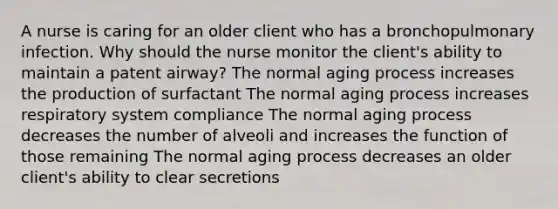 A nurse is caring for an older client who has a bronchopulmonary infection. Why should the nurse monitor the client's ability to maintain a patent airway? The normal aging process increases the production of surfactant The normal aging process increases respiratory system compliance The normal aging process decreases the number of alveoli and increases the function of those remaining The normal aging process decreases an older client's ability to clear secretions