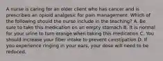 A nurse is caring for an older client who has cancer and is prescribed an opioid analgesic for pain management. Which of the following should the nurse include in the teaching? A. Be sure to take this medication on an empty stomach B. It is normal for your urine to turn orange when taking this medication C. You should increase your fiber intake to prevent constipation D. If you experience ringing in your ears, your dose will need to be reduced.