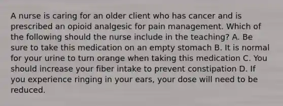 A nurse is caring for an older client who has cancer and is prescribed an opioid analgesic for pain management. Which of the following should the nurse include in the teaching? A. Be sure to take this medication on an empty stomach B. It is normal for your urine to turn orange when taking this medication C. You should increase your fiber intake to prevent constipation D. If you experience ringing in your ears, your dose will need to be reduced.