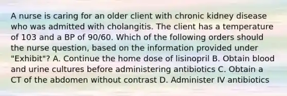 A nurse is caring for an older client with chronic kidney disease who was admitted with cholangitis. The client has a temperature of 103 and a BP of 90/60. Which of the following orders should the nurse question, based on the information provided under "Exhibit"? A. Continue the home dose of lisinopril B. Obtain blood and urine cultures before administering antibiotics C. Obtain a CT of the abdomen without contrast D. Administer IV antibiotics