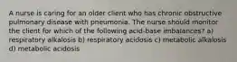 A nurse is caring for an older client who has chronic obstructive pulmonary disease with pneumonia. The nurse should monitor the client for which of the following acid-base imbalances? a) respiratory alkalosis b) respiratory acidosis c) metabolic alkalosis d) metabolic acidosis