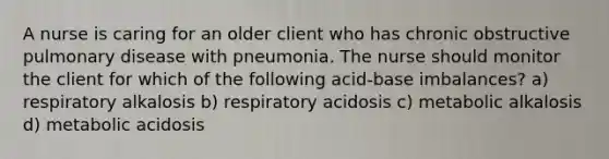 A nurse is caring for an older client who has chronic obstructive pulmonary disease with pneumonia. The nurse should monitor the client for which of the following acid-base imbalances? a) respiratory alkalosis b) respiratory acidosis c) metabolic alkalosis d) metabolic acidosis