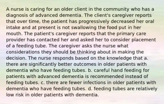 A nurse is caring for an older client in the community who has a diagnosis of advanced dementia. The client's caregiver reports that over time, the patient has progressively decreased her oral intake and at present is not swallowing the food put in her mouth. The patient's caregiver reports that the primary care provider has contacted her and asked her to consider placement of a feeding tube. The caregiver asks the nurse what considerations they should be thinking about in making the decision. The nurse responds based on the knowledge that a. there are significantly better outcomes in older patients with dementia who have feeding tubes. b. careful hand feeding for patients with advanced dementia is recommended instead of feeding tubes. c. there are fewer infections in older patients with dementia who have feeding tubes. d. feeding tubes are relatively low risk in older patients with dementia.