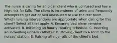 The nurse is caring for an older client who is confused and has a high risk for falls. The client is incontinent of urine and frequently attempts to get out of bed unassisted to use the rest room. Which nursing interventions are appropriate when caring for this client? Select all that apply. A. Ensuring bed alarm remains activated. B. Initiating an hourly rotating schedule. C. Inserting an indwelling urinary catheter. D. Moving client to a room to the nurses' station. E. Raising all side rails of the client's bed.