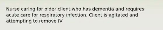 Nurse caring for older client who has dementia and requires acute care for respiratory infection. Client is agitated and attempting to remove IV