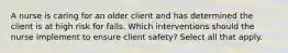 A nurse is caring for an older client and has determined the client is at high risk for falls. Which interventions should the nurse implement to ensure client safety? Select all that apply.