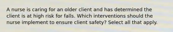 A nurse is caring for an older client and has determined the client is at high risk for falls. Which interventions should the nurse implement to ensure client safety? Select all that apply.