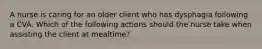 A nurse is caring for an older client who has dysphagia following a CVA. Which of the following actions should the nurse take when assisting the client at mealtime?