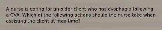 A nurse is caring for an older client who has dysphagia following a CVA. Which of the following actions should the nurse take when assisting the client at mealtime?