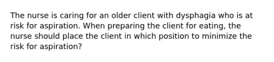 The nurse is caring for an older client with dysphagia who is at risk for aspiration. When preparing the client for eating, the nurse should place the client in which position to minimize the risk for aspiration?