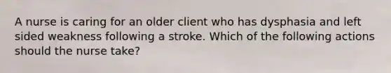 A nurse is caring for an older client who has dysphasia and left sided weakness following a stroke. Which of the following actions should the nurse take?