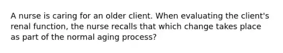 A nurse is caring for an older client. When evaluating the client's renal function, the nurse recalls that which change takes place as part of the normal aging process?