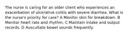 The nurse is caring for an older client who experiences an exacerbation of ulcerative colitis with severe diarrhea. What is the nurse's priority for care? A Monitor skin for breakdown. B Monitor heart rate and rhythm. C Maintain intake and output records. D Auscultate bowel sounds frequently.