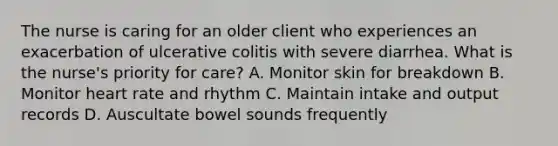 The nurse is caring for an older client who experiences an exacerbation of ulcerative colitis with severe diarrhea. What is the nurse's priority for care? A. Monitor skin for breakdown B. Monitor heart rate and rhythm C. Maintain intake and output records D. Auscultate bowel sounds frequently