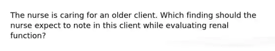 The nurse is caring for an older client. Which finding should the nurse expect to note in this client while evaluating renal function?