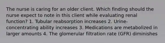 The nurse is caring for an older client. Which finding should the nurse expect to note in this client while evaluating renal function? 1. Tubular reabsorption increases 2. Urine-concentrating ability increases 3. Medications are metabolized in larger amounts 4. The glomerular filtration rate (GFR) diminishes