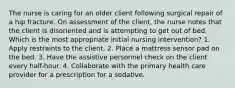 The nurse is caring for an older client following surgical repair of a hip fracture. On assessment of the client, the nurse notes that the client is disoriented and is attempting to get out of bed. Which is the most appropriate initial nursing intervention? 1. Apply restraints to the client. 2. Place a mattress sensor pad on the bed. 3. Have the assistive personnel check on the client every half-hour. 4. Collaborate with the primary health care provider for a prescription for a sedative.